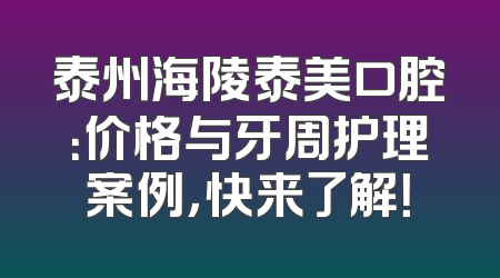 泰州海陵泰美口腔：价格与牙周护理案例，快来了解！