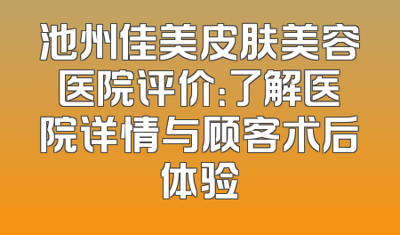池州佳美皮肤美容医院评价：了解医院详情与顾客术后体验