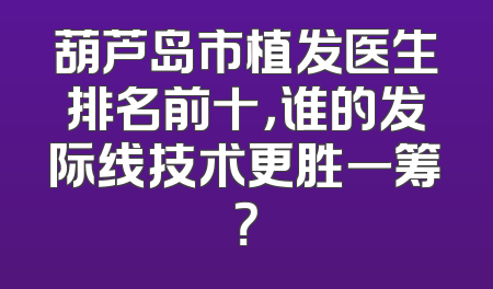 葫芦岛市植发医生排名前十，谁的发际线技术更胜一筹？