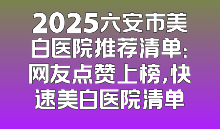 2025六安市美白医院推荐清单：网友点赞上榜，快速美白医院清单