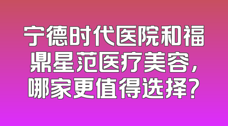 宁德时代医院和福鼎星范医疗美容，哪家更值得选择？