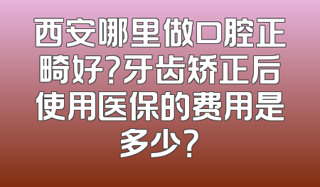 西安哪里做口腔正畸好？牙齿矫正后使用医保的费用是多少？