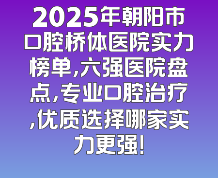 2025年朝阳市口腔桥体医院实力榜单，六强医院盘点，专业口腔治疗，优质选择哪家实力更强！