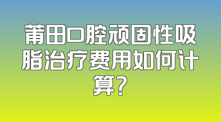 莆田口腔顽固性吸脂治疗费用如何计算？