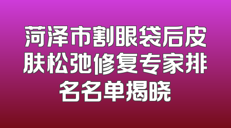 菏泽市割眼袋后皮肤松弛修复专家排名名单揭晓
