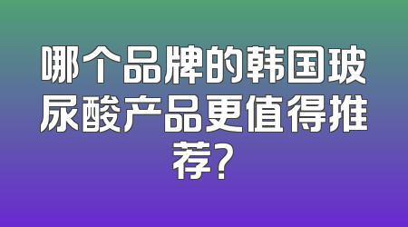 哪个品牌的韩国玻尿酸产品更值得推荐？