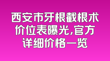 西安市牙根截根术价位表曝光，官方详细价格一览
