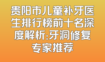 贵阳市儿童补牙医生排行榜前十名深度解析：牙洞修复专家推荐