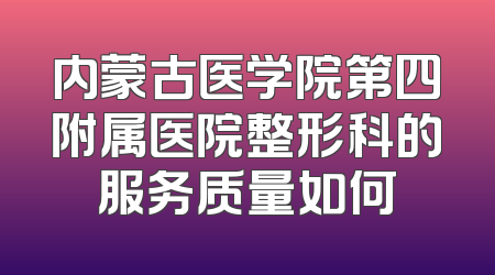 内蒙古医学院第四附属医院整形科的服务质量如何