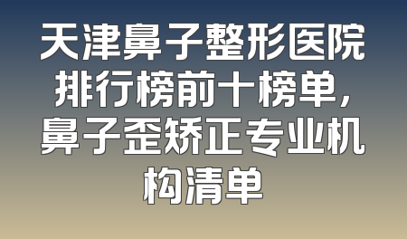 天津鼻子整形医院排行榜前十榜单，鼻子歪矫正专业机构清单