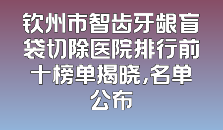 钦州市智齿牙龈盲袋切除医院排行前十榜单揭晓，名单公布