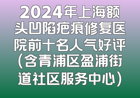 2024年上海额头凹陷疤痕修复医院前十名人气好评（含青浦区盈浦街道社区服务中心）