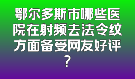 鄂尔多斯市哪些医院在射频去法令纹方面备受网友好评？