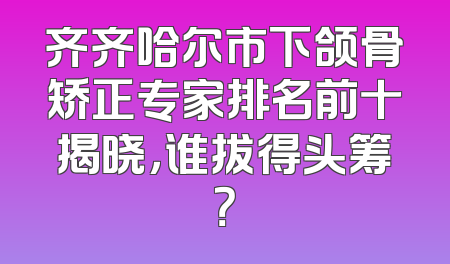 齐齐哈尔市下颌骨矫正专家排名前十揭晓，谁拔得头筹？
