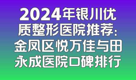 2024年银川优质整形医院推荐：金凤区悦万佳与田永成医院口碑排行