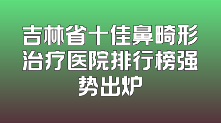 吉林省十佳鼻畸形治疗医院排行榜强势出炉