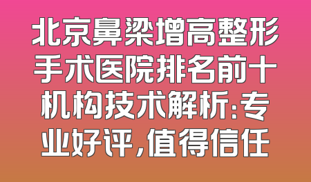 北京鼻梁增高整形手术医院排名前十机构技术解析：专业好评，值得信任