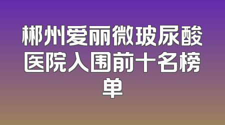 郴州爱丽微玻尿酸医院入围前十名榜单