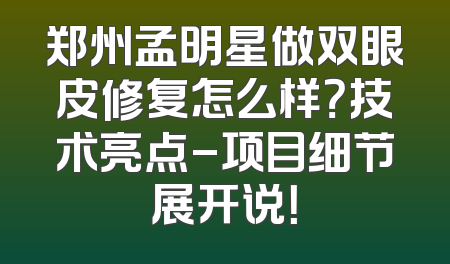 郑州孟明星做双眼皮修复怎么样？技术亮点-项目细节展开说！