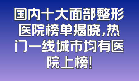 国内十大面部整形医院榜单揭晓，热门一线城市均有医院上榜！