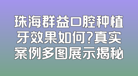 珠海群益口腔种植牙效果如何？真实案例多图展示揭秘