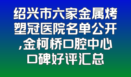 绍兴市六家金属烤塑冠医院名单公开，金柯桥口腔中心口碑好评汇总