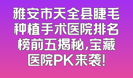 雅安市天全县睫毛种植手术医院排名榜前五揭秘，宝藏医院PK来袭！