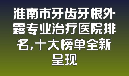 淮南市牙齿牙根外露专业治疗医院排名，十大榜单全新呈现