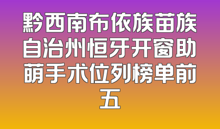 黔西南布依族苗族自治州恒牙开窗助萌手术位列榜单前五
