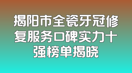 揭阳市全瓷牙冠修复服务口碑实力十强榜单揭晓