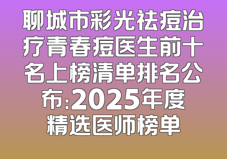 聊城市彩光祛痘治疗青春痘医生前十名上榜清单排名公布：2025年度精选医师榜单
