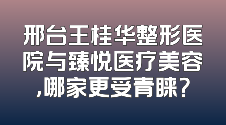 邢台王桂华整形医院与臻悦医疗美容，哪家更受青睐？