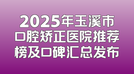 2025年玉溪市口腔矫正医院推荐榜及口碑汇总发布