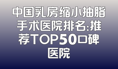 中国乳房缩小抽脂手术医院排名：推荐TOP50口碑医院