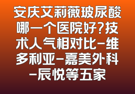 安庆艾莉薇玻尿酸哪一个医院好？技术人气相对比-维多利亚-嘉美外科-辰悦等五家