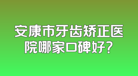 安康市牙齿矫正医院哪家口碑好？