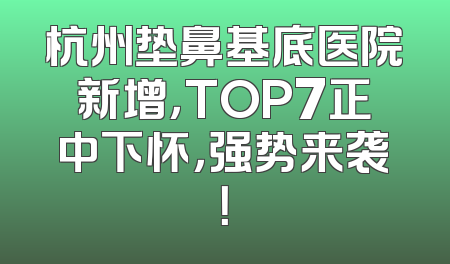 杭州垫鼻基底医院新增，TOP7正中下怀，强势来袭！