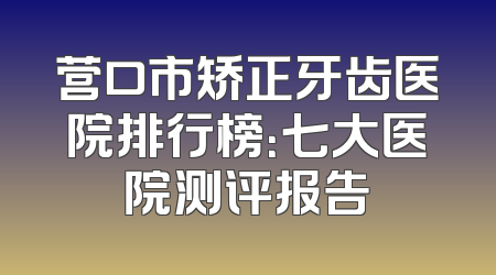 营口市矫正牙齿医院排行榜：七大医院测评报告