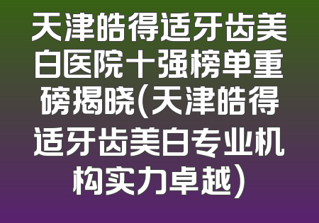 天津皓得适牙齿美白医院十强榜单重磅揭晓（天津皓得适牙齿美白专业机构实力卓越）
