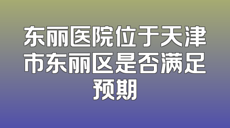 东丽医院位于天津市东丽区是否满足预期