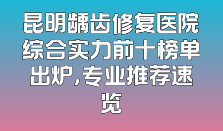 昆明龋齿修复医院综合实力前十榜单出炉，专业推荐速览