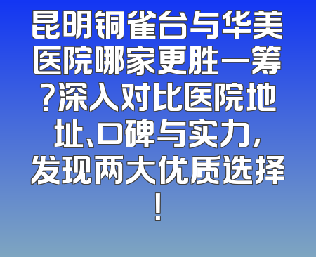 昆明铜雀台与华美医院哪家更胜一筹？深入对比医院地址、口碑与实力，发现两大优质选择！