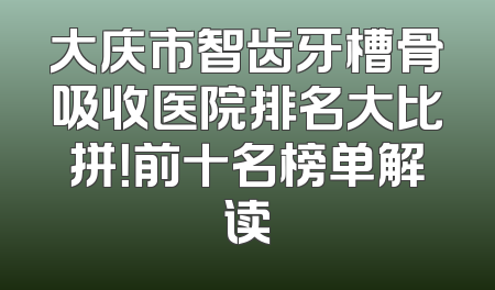 大庆市智齿牙槽骨吸收医院排名大比拼！前十名榜单解读