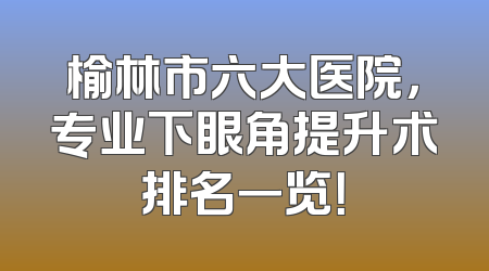 榆林市六大医院，专业下眼角提升术排名一览！