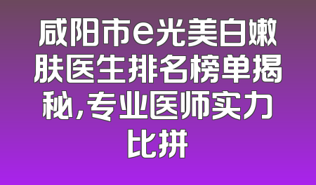 咸阳市e光美白嫩肤医生排名榜单揭秘，专业医师实力比拼