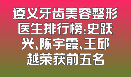 遵义牙齿美容整形医生排行榜：史跃兴、陈宇霞、王邱越荣获前五名