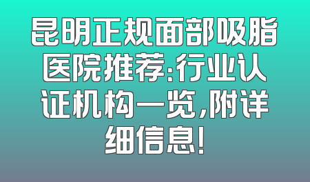 昆明正规面部吸脂医院推荐：行业认证机构一览，附详细信息！