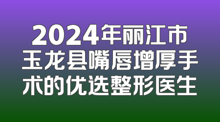 2024年丽江市玉龙县嘴唇增厚手术的优选整形医生
