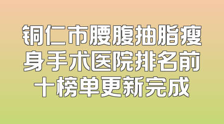 铜仁市腰腹抽脂瘦身手术医院排名前十榜单更新完成
