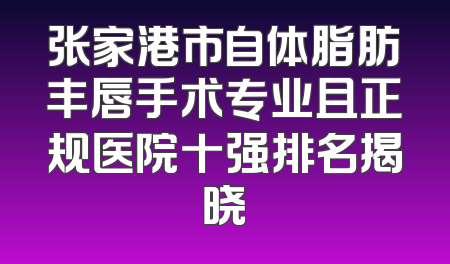 张家港市自体脂肪丰唇手术专业且正规医院十强排名揭晓
